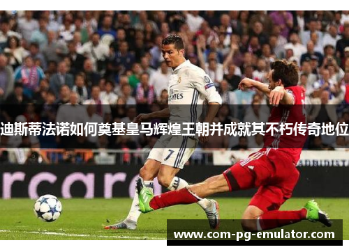 迪斯蒂法诺如何奠基皇马辉煌王朝并成就其不朽传奇地位