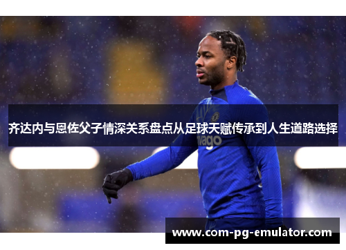 齐达内与恩佐父子情深关系盘点从足球天赋传承到人生道路选择