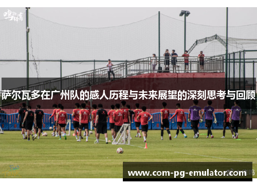 萨尔瓦多在广州队的感人历程与未来展望的深刻思考与回顾 萨尔瓦多在广州队的感人历程与未来展望的深刻思考与回顾