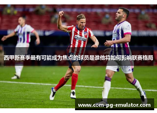 西甲新赛季最有可能成为焦点的球员是谁他将如何影响联赛格局 西甲新赛季最有可能成为焦点的球员是谁他将如何影响联赛格局