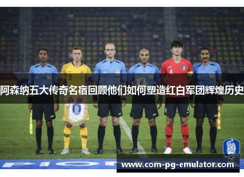 阿森纳五大传奇名宿回顾他们如何塑造红白军团辉煌历史 阿森纳五大传奇名宿回顾他们如何塑造红白军团辉煌历史
