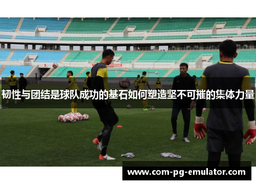 韧性与团结是球队成功的基石如何塑造坚不可摧的集体力量 韧性与团结是球队成功的基石如何塑造坚不可摧的集体力量