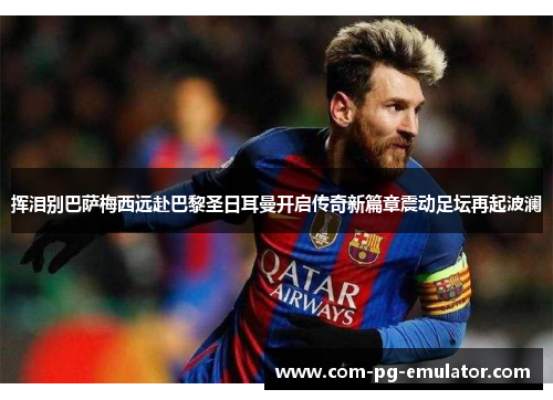 挥泪别巴萨梅西远赴巴黎圣日耳曼开启传奇新篇章震动足坛再起波澜