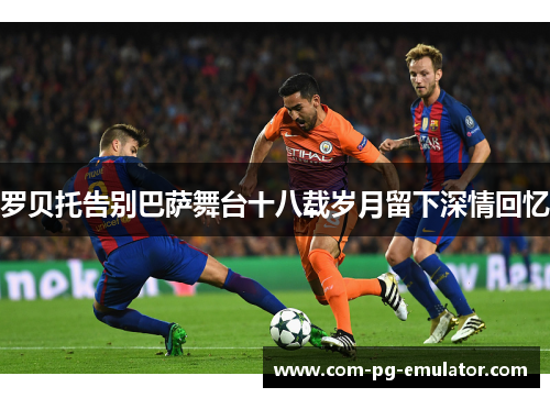 罗贝托告别巴萨舞台十八载岁月留下深情回忆